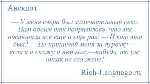 
    — У меня вчера был замечательный секс. Нам обоим так понравилось, что мы повторили все еще и еще раз! — И кто это был? — Не принимай меня за дурочку — если я и скажу о нем кому—нибудь, то уж никак не его жене!