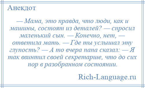 
    — Мама, это правда, что люди, как и машины, состоят из деталей? — спросил маленький сын. — Конечно, нет, — ответила мать. — Где ты услышал эту глупость? — А то вчера папа сказал: — Я так ввинтил своей секретарше, что до сих пор в разобранном состоянии.