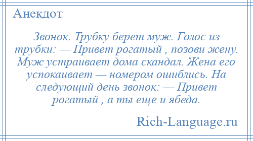 
    Звонок. Трубку берет муж. Голос из трубки: — Привет рогатый , позови жену. Муж устраивает дома скандал. Жена его успокаивает — номером ошиблись. На следующий день звонок: — Привет рогатый , а ты еще и ябеда.