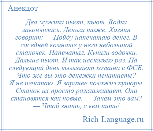 
    Два мужика пьют, пьют. Водка закончилась. Деньги тоже. Хозяин говорит: — Пойду напечатаю денег. В соседней комнате у него небольшой станочек. Напечатал. Купили водочки. Дальше пьют. И так несколько раз. На следующий день вызывают хозяина в ФСБ: — Что же вы это денежки печатаете? — Я не печатаю. Я заранее положил купюры. Станок их просто разглаживает. Они становятся как новые. — Зачем это вам? — Чтоб знать, с кем пить!