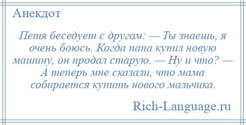 
    Петя беседует с другом: — Ты знаешь, я очень боюсь. Когда папа купил новую машину, он продал старую. — Ну и что? — А теперь мне сказали, что мама собирается купить нового мальчика.