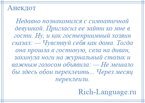 
    Недавно познакомился с симпатичной девушкой. Пригласил ее зайти ко мне в гости. Ну, и как гостеприимный хозяин сказал: — Чувствуй себя как дома. Тогда она прошла в гостиную, села на диван, закинула ноги на журнальный столик и важным голосом объявила: — Не мешало бы здесь обои переклеить... Через месяц переклеили.