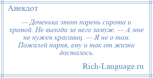 
    — Доченька этот парень сирота и хромой. Не выходи за него замуж. — А мне не нужен красавиц. — Я не о том. Пожалей парня, ему и так от жизни досталось.