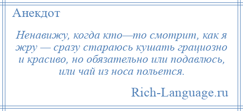 
    Ненавижу, когда кто—то смотрит, как я жру — сразу стараюсь кушать грациозно и красиво, но обязательно или подавлюсь, или чай из носа польется.