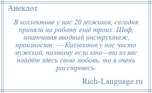 
    В коллективе у нас 20 мужиков, сегодня приняли на работу ещё троих. Шеф, заканчивая вводный инструктаж, произносит: — Коллектив у нас чисто мужской, поэтому если кто—то из вас найдёт здесь свою любовь, то я очень расстроюсь.