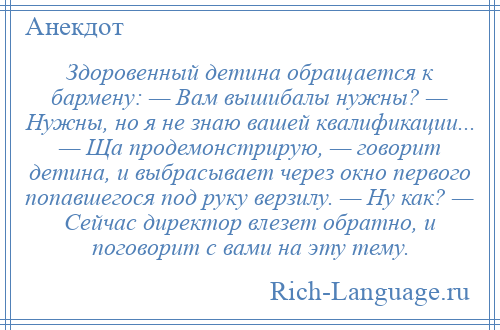 
    Здоровенный детина обращается к бармену: — Вам вышибалы нужны? — Нужны, но я не знаю вашей квалификации... — Ща продемонстрирую, — говорит детина, и выбрасывает через окно первого попавшегося под руку верзилу. — Ну как? — Сейчас директор влезет обратно, и поговорит с вами на эту тему.