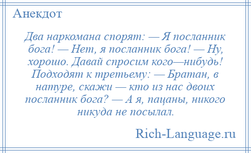 
    Два наркомана спорят: — Я посланник бога! — Нет, я посланник бога! — Ну, хорошо. Давай спросим кого—нибудь! Подходят к третьему: — Братан, в натуре, скажи — кто из нас двоих посланник бога? — А я, пацаны, никого никуда не посылал.