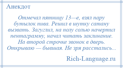 
    Отмечал пятницу 13—е, взял пару бутылок пива. Решил в шутку сатану вызвать. Загуглил, на полу солью начертил пентаграмму, начал читать заклинание. На второй строчке звонок в дверь. Открываю — бывшая. Не зря расстались...