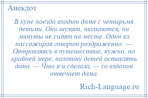 
    В купе поезда входит дама с четырьмя детьми. Они шумят, толкаются, ни минуты не сидят на месте. Один из пассажиров говорит раздраженно: — Отправляясь в путешествие, нужно, по крайней мере, половину детей оставлять дома. — Что я и сделала, — со вздохом отвечает дама.
