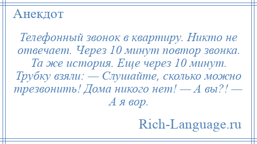 
    Телефонный звонок в квартиру. Никто не отвечает. Через 10 минут повтор звонка. Та же история. Еще через 10 минут. Трубку взяли: — Слушайте, сколько можно трезвонить! Дома никого нет! — А вы?! — А я вор.