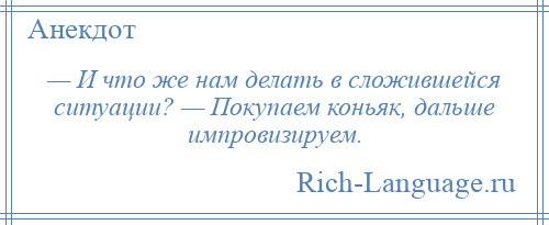 
    — И что же нам делать в сложившейся ситуации? — Покупаем коньяк, дальше импровизируем.