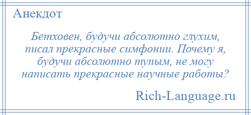 
    Бетховен, будучи абсолютно глухим, писал прекрасные симфонии. Почему я, будучи абсолютно тупым, не могу написать прекрасные научные работы?