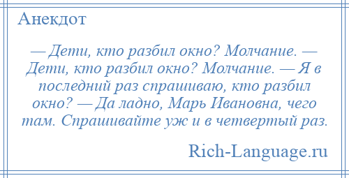 
    — Дети, кто разбил окно? Молчание. — Дети, кто разбил окно? Молчание. — Я в последний раз спрашиваю, кто разбил окно? — Да ладно, Марь Ивановна, чего там. Спрашивайте уж и в четвертый раз.