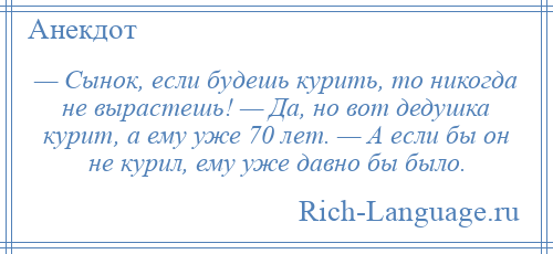 
    — Сынок, если будешь курить, то никогда не вырастешь! — Да, но вот дедушка курит, а ему уже 70 лет. — А если бы он не курил, ему уже давно бы было.