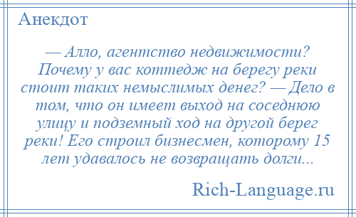 
    — Алло, агентство недвижимости? Почему у вас коттедж на берегу реки стоит таких немыслимых денег? — Дело в том, что он имеет выход на соседнюю улицу и подземный ход на другой берег реки! Его строил бизнесмен, которому 15 лет удавалось не возвращать долги...