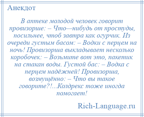 
    В аптеке молодой человек говорит провизорше: – Что—нибудь от простуды, посильнее, чтоб завтра как огурчик. Из очереди густым басом: – Водки с перцем на ночь! Провизорша выкладывает несколько коробочек: – Возьмите вот это, пакетик на стакан воды. Густой бас: – Водка с перцем надёжней! Провизорша, возмущённо: – Что вы такое говорите?!...Колдрекс тоже иногда помогает!