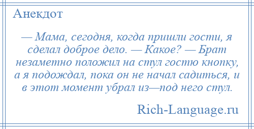 
    — Мама, сегодня, когда пришли гости, я сделал доброе дело. — Какое? — Брат незаметно положил на стул гостю кнопку, а я подождал, пока он не начал садиться, и в этот момент убрал из—под него стул.