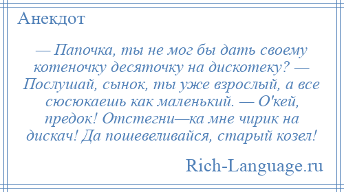 
    — Папочка, ты не мог бы дать своему котеночку десяточку на дискотеку? — Послушай, сынок, ты уже взрослый, а все сюсюкаешь как маленький. — О'кей, предок! Отстегни—ка мне чирик на дискач! Да пошевеливайся, старый козел!