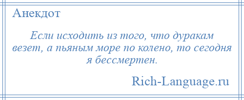 
    Если исходить из того, что дуракам везет, а пьяным море по колено, то сегодня я бессмертен.