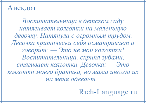 
    Воспитательница в детском саду натягивает колготки на маленькую девочку. Натянула с огромным трудом. Девочка критически себя осматривает и говорит: — Это не мои колготки! Воспитательница, скрипя зубами, стягивает колготки. Девочка: — Это колготки моего братика, но мама иногда их на меня одевает...