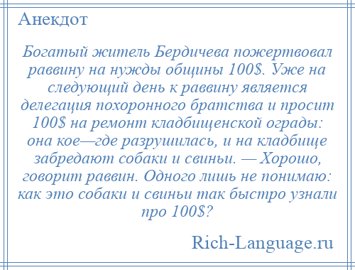 
    Богатый житель Бердичева пожертвовал раввину на нужды общины 100$. Уже на следующий день к раввину является делегация похоронного братства и просит 100$ на ремонт кладбищенской ограды: она кое—где разрушилась, и на кладбище забредают собаки и свиньи. — Хорошо, говорит раввин. Одного лишь не понимаю: как это собаки и свиньи так быстро узнали про 100$?