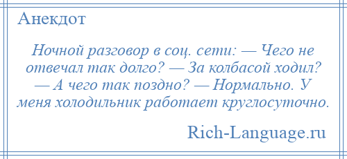 
    Ночной разговор в соц. сети: — Чего не отвечал так долго? — За колбасой ходил? — А чего так поздно? — Нормально. У меня холодильник работает круглосуточно.