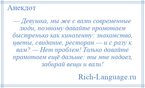 
    — Девушка, мы же с вами современные люди, поэтому давайте промотаем быстренько как киноленту: знакомство, цветы, свидание, ресторан — и с разу к вам? — Нет проблем! Только давайте промотаем ещё дальше: ты мне надоел, забирай вещи и вали!