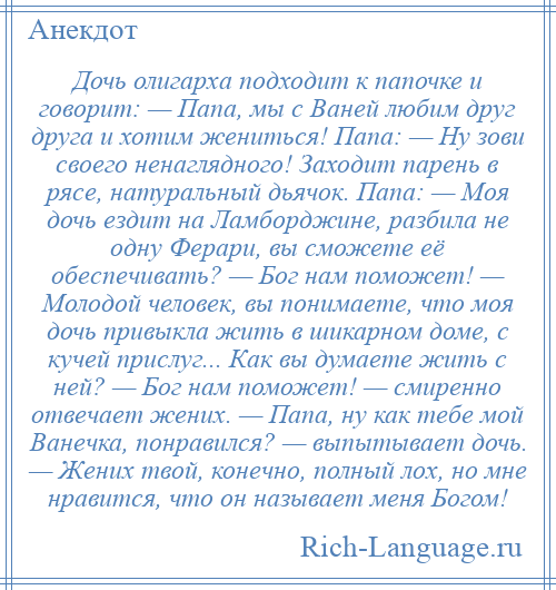 
    Дочь олигарха подходит к папочке и говорит: — Папа, мы с Ваней любим друг друга и хотим жениться! Папа: — Ну зови своего ненаглядного! Заходит парень в рясе, натуральный дьячок. Папа: — Моя дочь ездит на Ламборджине, разбила не одну Ферари, вы сможете её обеспечивать? — Бог нам поможет! — Молодой человек, вы понимаете, что моя дочь привыкла жить в шикарном доме, с кучей прислуг... Как вы думаете жить с ней? — Бог нам поможет! — смиренно отвечает жених. — Папа, ну как тебе мой Ванечка, понравился? — выпытывает дочь. — Жених твой, конечно, полный лох, но мне нравится, что он называет меня Богом!