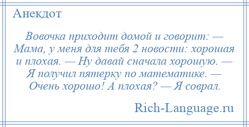 
    Вовочка приходит домой и говорит: — Мама, у меня для тебя 2 новости: хорошая и плохая. — Ну давай сначала хорошую. — Я получил пятерку по математике. — Очень хорошо! А плохая? — Я соврал.