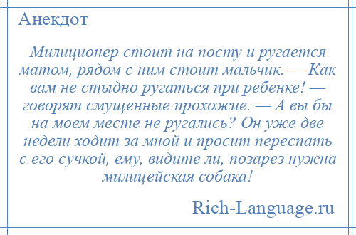 
    Милиционер стоит на посту и ругается матом, рядом с ним стоит мальчик. — Как вам не стыдно ругаться при ребенке! — говорят смущенные прохожие. — А вы бы на моем месте не ругались? Он уже две недели ходит за мной и просит переспать с его сучкой, ему, видите ли, позарез нужна милицейская собака!