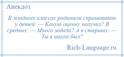 
    В младших классах родители спрашивают у детей: — Какую оценку получил? В средних: — Много задали? А в старших: — Ты в школе был?