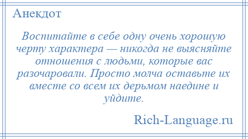 
    Воспитайте в себе одну очень хорошую черту характера — никогда не выясняйте отношения с людьми, которые вас разочаровали. Просто молча оставьте их вместе со всем их дерьмом наедине и уйдите.