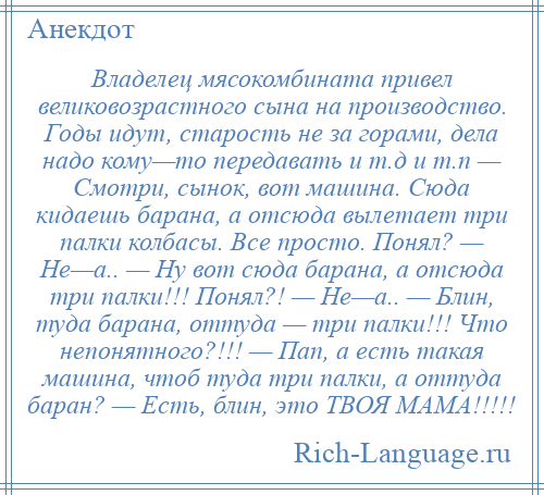 
    Владелец мясокомбината привел великовозрастного сына на производство. Годы идут, старость не за горами, дела надо кому—то передавать и т.д и т.п — Смотри, сынок, вот машина. Сюда кидаешь барана, а отсюда вылетает три палки колбасы. Все просто. Понял? — Не—а.. — Ну вот сюда барана, а отсюда три палки!!! Понял?! — Не—а.. — Блин, туда барана, оттуда — три палки!!! Что непонятного?!!! — Пап, а есть такая машина, чтоб туда три палки, а оттуда баран? — Есть, блин, это ТВОЯ МАМА!!!!!