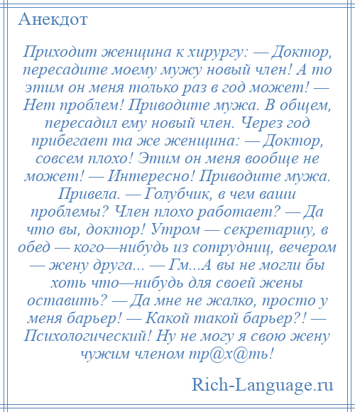 
    Приходит женщина к хирургу: — Доктор, пересадите моему мужу новый член! А то этим он меня только раз в год может! — Нет проблем! Приводите мужа. В общем, пересадил ему новый член. Через год прибегает та же женщина: — Доктор, совсем плохо! Этим он меня вообще не может! — Интересно! Приводите мужа. Привела. — Голубчик, в чем ваши проблемы? Член плохо работает? — Да что вы, доктор! Утром — секретаршу, в обед — кого—нибудь из сотрудниц, вечером — жену друга... — Гм...А вы не могли бы хоть что—нибудь для своей жены оставить? — Да мне не жалко, просто у меня барьер! — Какой такой барьер?! — Психологический! Ну не могу я свою жену чужим членом тр@х@ть!