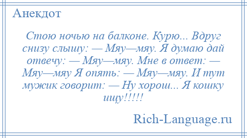 
    Стою ночью на балконе. Курю... Вдруг снизу слышу: — Мяу—мяу. Я думаю дай отвечу: — Мяу—мяу. Мне в ответ: — Мяу—мяу Я опять: — Мяу—мяу. И тут мужик говорит: — Ну хорош... Я кошку ищу!!!!!