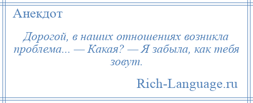 
    Дорогой, в наших отношениях возникла проблема... — Какая? — Я забыла, как тебя зовут.