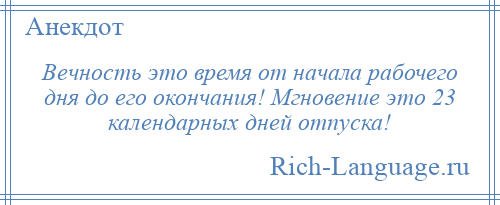 
    Вечность это время от начала рабочего дня до его окончания! Мгновение это 23 календарных дней отпуска!