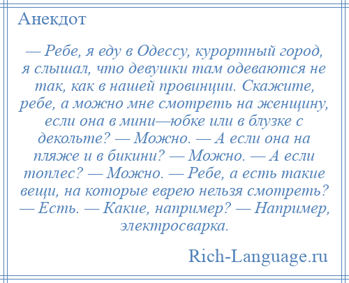 
    — Ребе, я еду в Одессу, курортный город, я слышал, что девушки там одеваются не так, как в нашей провинции. Скажите, ребе, а можно мне смотреть на женщину, если она в мини—юбке или в блузке с декольте? — Можно. — А если она на пляже и в бикини? — Можно. — А если топлес? — Можно. — Ребе, а есть такие вещи, на которые еврею нельзя смотреть? — Есть. — Какие, например? — Например, электросварка.