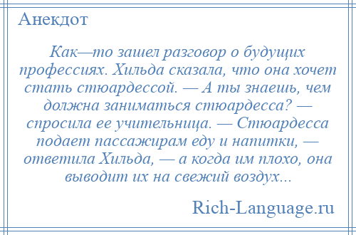 
    Как—то зашел разговор о будущих профессиях. Хильда сказала, что она хочет стать стюардессой. — А ты знаешь, чем должна заниматься стюардесса? — спросила ее учительница. — Стюардесса подает пассажирам еду и напитки, — ответила Хильда, — а когда им плохо, она выводит их на свежий воздух...