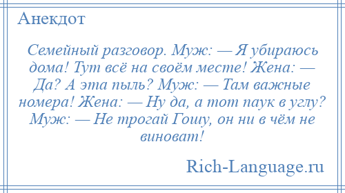 
    Семейный разговор. Муж: — Я убираюсь дома! Тут всё на своём месте! Жена: — Да? А эта пыль? Муж: — Там важные номера! Жена: — Ну да, а тот паук в углу? Муж: — Не трогай Гошу, он ни в чём не виноват!