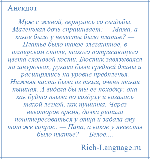 
    Муж с женой, вернулись со свадьбы. Маленькая дочь спрашивает: — Мама, а какое было у невесты было платье? — Платье было такое элегантное, в имперском стиле, такого потрясающего цвета слоновой кости. Бюстик завязывался на шнурочках, рукава были средней длины и расширялись на уровне предплечья. Нижняя часть была из тюля, очень такая пышная. А видела бы ты ее походку: она как будто плыла по воздуху и казалась такой легкой, как пушинка. Через некоторое время, дочка решила поинтересоваться у отца и задала ему тот же вопрос: — Папа, а какое у невесты было платье? — Белое....