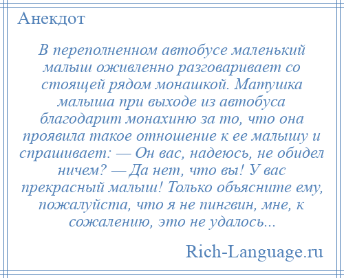 
    В переполненном автобусе маленький малыш оживленно разговаривает со стоящей рядом монашкой. Матушка малыша при выходе из автобуса благодарит монахиню за то, что она проявила такое отношение к ее малышу и спрашивает: — Он вас, надеюсь, не обидел ничем? — Да нет, что вы! У вас прекрасный малыш! Только объясните ему, пожалуйста, что я не пингвин, мне, к сожалению, это не удалось...