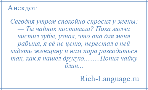 
    Сегодня утром спокойно спросил у жены: — Ты чайник поставила? Пока молча чистил зубы, узнал, что она для меня рабыня, я её не ценю, перестал в ней видеть женщину и нам пора разводиться так, как я нашел другую.........Попил чайку блин...
