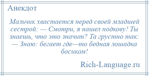 
    Мальчик хвастается перед своей младшей сестрой: — Смотри, я нашел подкову! Ты знаешь, что это значит? Та грустно так: — Знаю: бегает где—то бедная лошадка босиком!