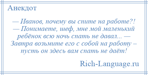 
    — Иванов, почему вы спите на работе?! — Понимаете, шеф, мне мой маленький ребёнок всю ночь спать не давал... — Завтра возьмите его с собой на работу – пусть он здесь вам спать не даёт!