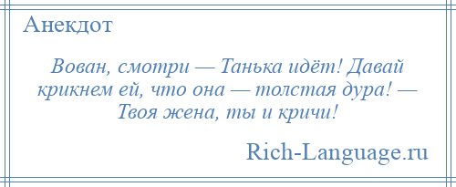 
    Вован, смотри — Танька идёт! Давай крикнем ей, что она — толстая дура! — Твоя жена, ты и кричи!