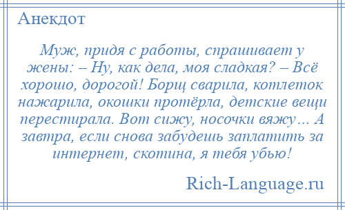 
    Муж, придя с работы, спрашивает у жены: – Ну, как дела, моя сладкая? – Всё хорошо, дорогой! Борщ сварила, котлеток нажарила, окошки протёрла, детские вещи перестирала. Вот сижу, носочки вяжу… А завтра, если снова забудешь заплатить за интернет, скотина, я тебя убью!
