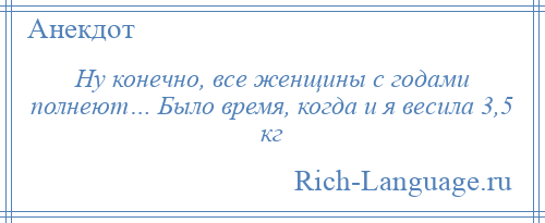 
    Ну конечно, все женщины с годами полнеют… Было время, когда и я весила 3,5 кг