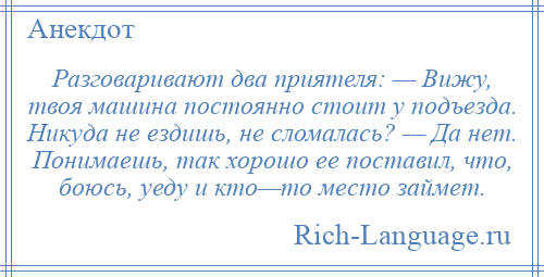 
    Разговаривают два приятеля: — Вижу, твоя машина постоянно стоит у подъезда. Никуда не ездишь, не сломалась? — Да нет. Понимаешь, так хорошо ее поставил, что, боюсь, уеду и кто—то место займет.