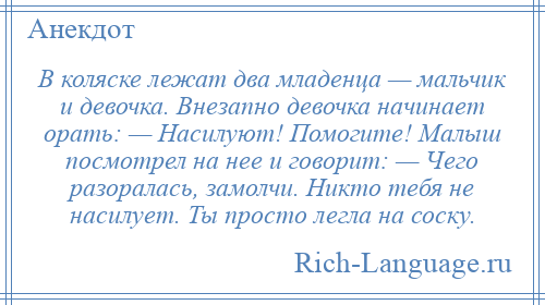 
    В коляске лежат два младенца — мальчик и девочка. Внезапно девочка начинает орать: — Насилуют! Помогите! Малыш посмотрел на нее и говорит: — Чего разоралась, замолчи. Никто тебя не насилует. Ты просто легла на соску.